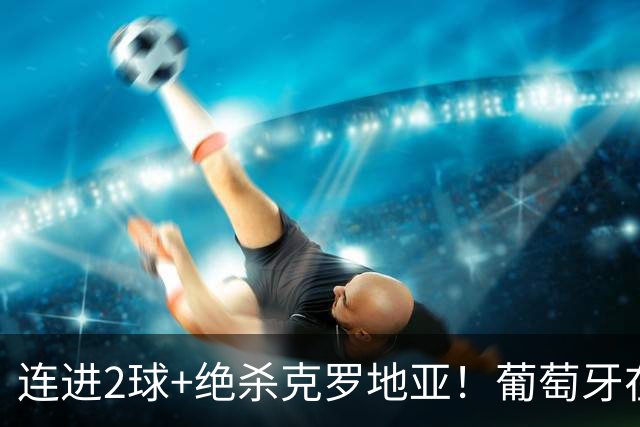 连进2球+绝杀克罗地亚！葡萄牙在逆境中展露球队底蕴